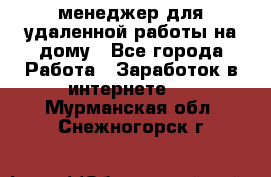 менеджер для удаленной работы на дому - Все города Работа » Заработок в интернете   . Мурманская обл.,Снежногорск г.